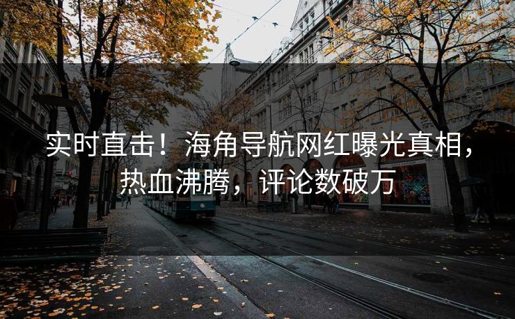 实时直击！海角导航网红曝光真相，热血沸腾，评论数破万
