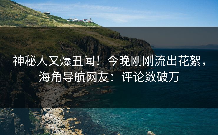 神秘人又爆丑闻！今晚刚刚流出花絮，海角导航网友：评论数破万