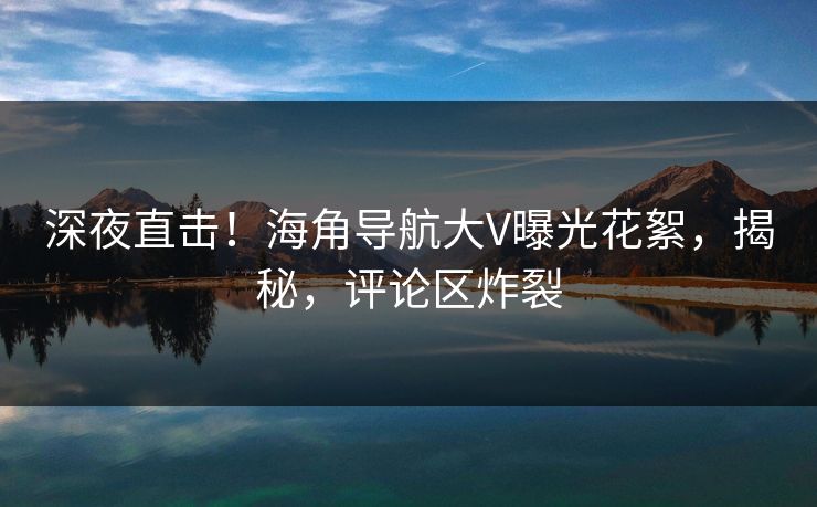 深夜直击！海角导航大V曝光花絮，揭秘，评论区炸裂