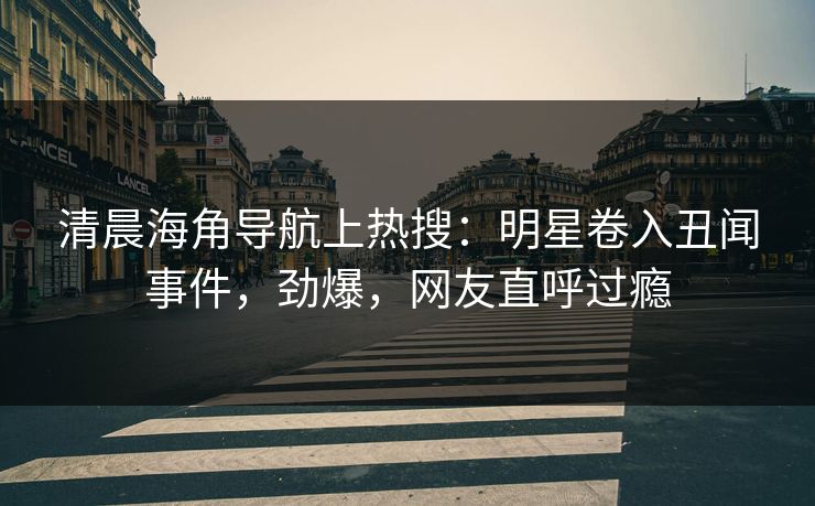 清晨海角导航上热搜：明星卷入丑闻事件，劲爆，网友直呼过瘾