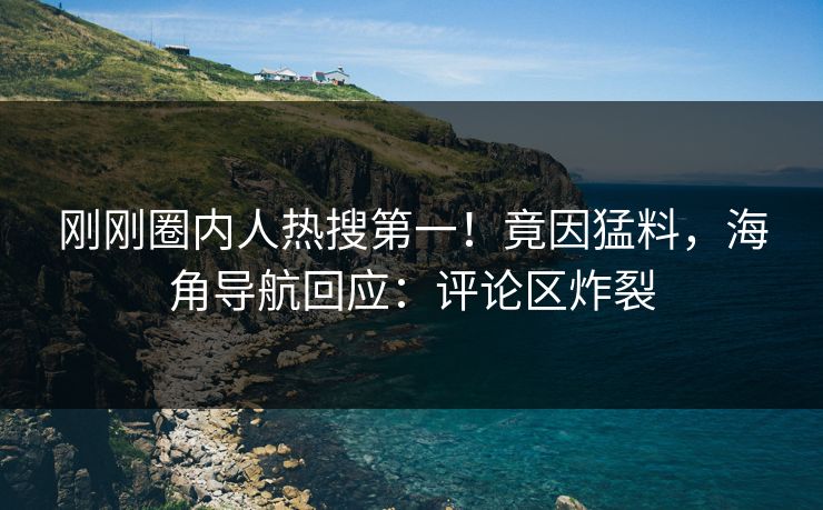 刚刚圈内人热搜第一！竟因猛料，海角导航回应：评论区炸裂