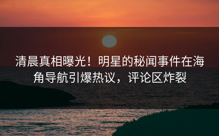 清晨真相曝光！明星的秘闻事件在海角导航引爆热议，评论区炸裂