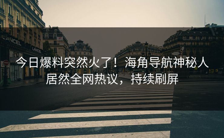 今日爆料突然火了！海角导航神秘人居然全网热议，持续刷屏