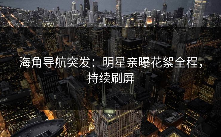 海角导航突发：明星亲曝花絮全程，持续刷屏
