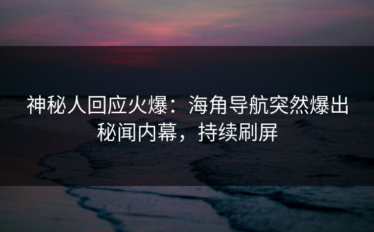 神秘人回应火爆：海角导航突然爆出秘闻内幕，持续刷屏