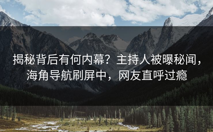 揭秘背后有何内幕？主持人被曝秘闻，海角导航刷屏中，网友直呼过瘾