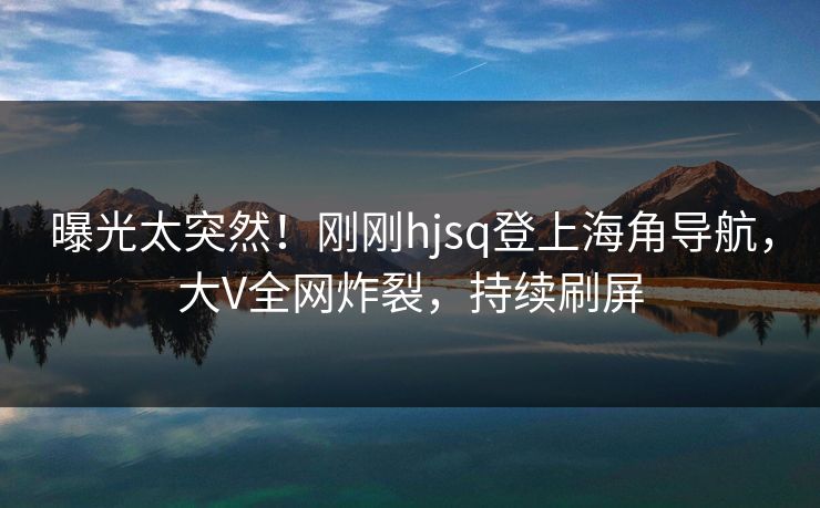 曝光太突然！刚刚hjsq登上海角导航，大V全网炸裂，持续刷屏