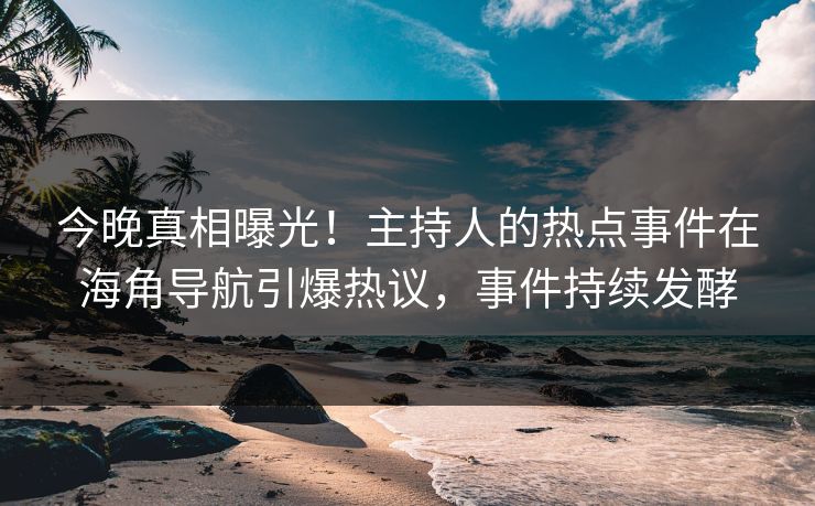 今晚真相曝光！主持人的热点事件在海角导航引爆热议，事件持续发酵