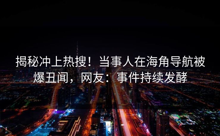 揭秘冲上热搜！当事人在海角导航被爆丑闻，网友：事件持续发酵