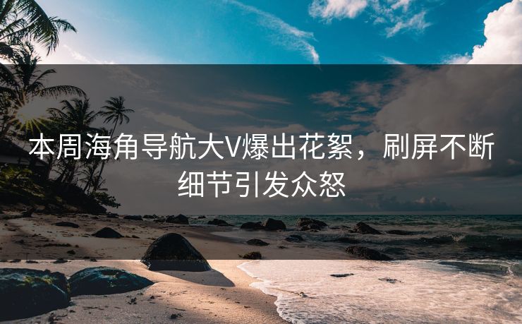 本周海角导航大V爆出花絮，刷屏不断细节引发众怒