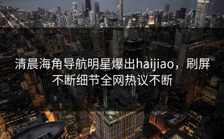 清晨海角导航明星爆出haijiao，刷屏不断细节全网热议不断
