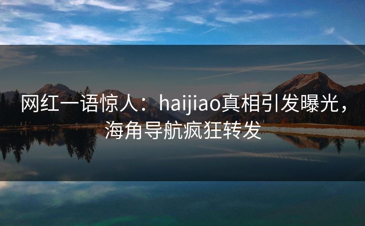 网红一语惊人：haijiao真相引发曝光，海角导航疯狂转发