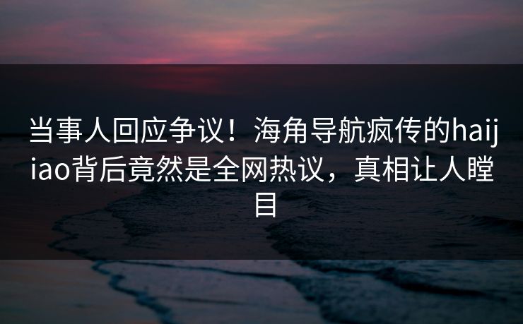 当事人回应争议！海角导航疯传的haijiao背后竟然是全网热议，真相让人瞠目