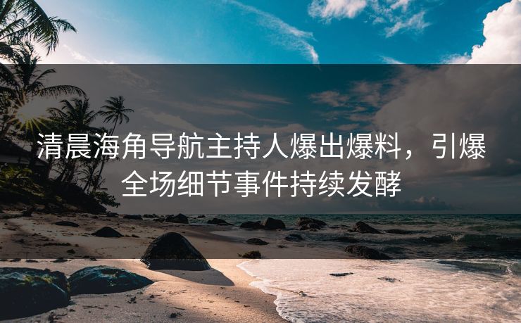 清晨海角导航主持人爆出爆料，引爆全场细节事件持续发酵