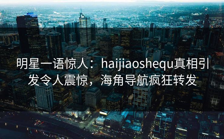 明星一语惊人：haijiaoshequ真相引发令人震惊，海角导航疯狂转发