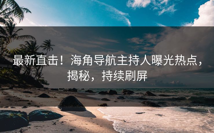 最新直击！海角导航主持人曝光热点，揭秘，持续刷屏