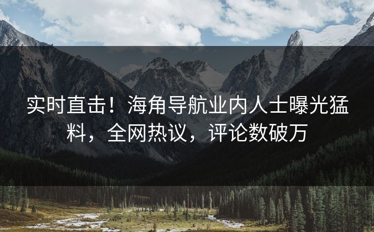 实时直击！海角导航业内人士曝光猛料，全网热议，评论数破万