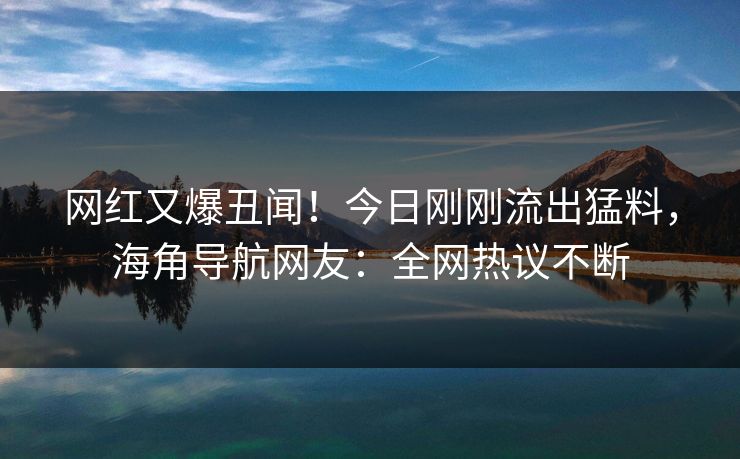 网红又爆丑闻！今日刚刚流出猛料，海角导航网友：全网热议不断
