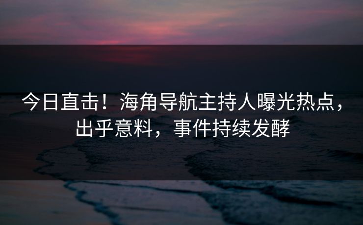 今日直击！海角导航主持人曝光热点，出乎意料，事件持续发酵