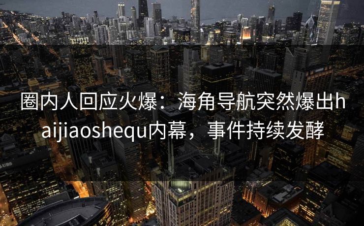 圈内人回应火爆：海角导航突然爆出haijiaoshequ内幕，事件持续发酵