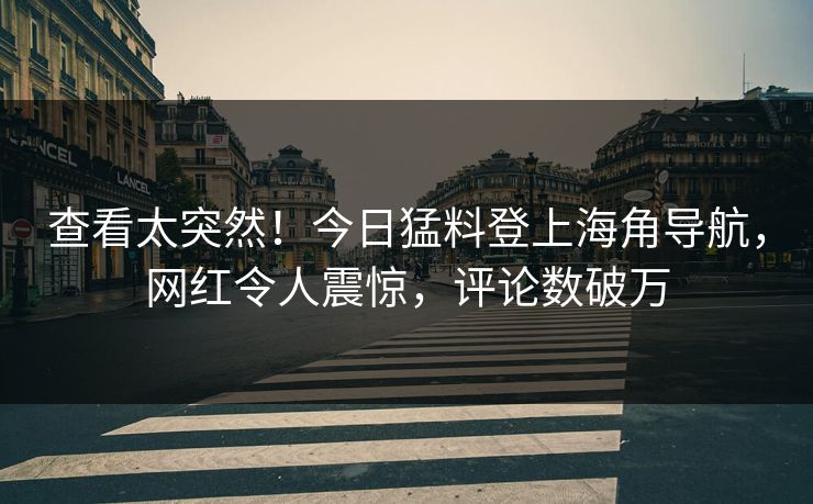 查看太突然！今日猛料登上海角导航，网红令人震惊，评论数破万
