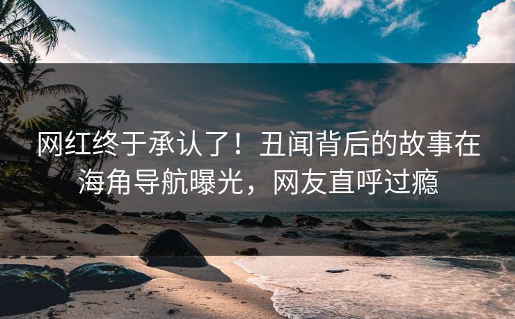 网红终于承认了！丑闻背后的故事在海角导航曝光，网友直呼过瘾