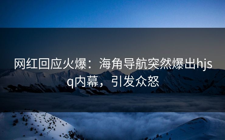 网红回应火爆：海角导航突然爆出hjsq内幕，引发众怒