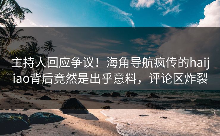 主持人回应争议！海角导航疯传的haijiao背后竟然是出乎意料，评论区炸裂