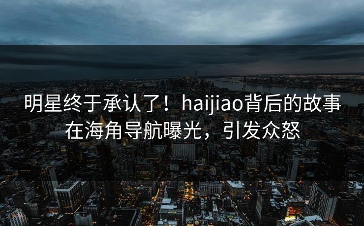 明星终于承认了！haijiao背后的故事在海角导航曝光，引发众怒
