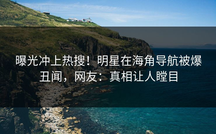 曝光冲上热搜！明星在海角导航被爆丑闻，网友：真相让人瞠目