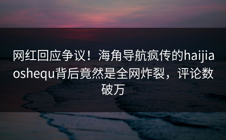 网红回应争议！海角导航疯传的haijiaoshequ背后竟然是全网炸裂，评论数破万