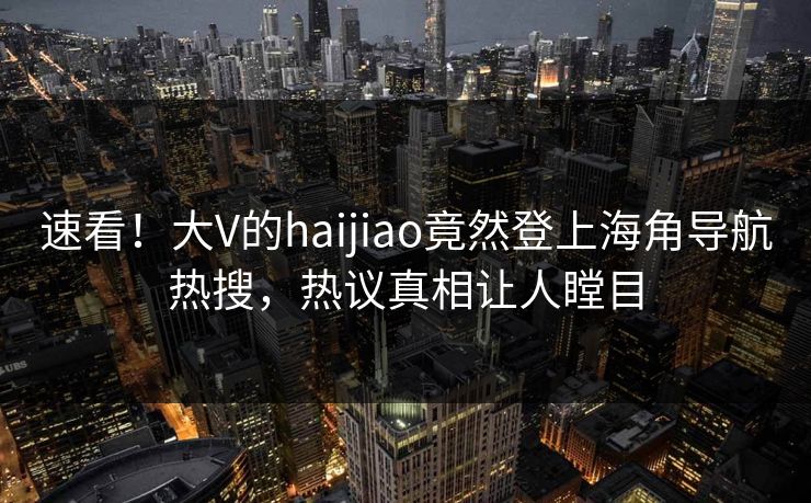 速看！大V的haijiao竟然登上海角导航热搜，热议真相让人瞠目