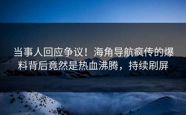 当事人回应争议！海角导航疯传的爆料背后竟然是热血沸腾，持续刷屏