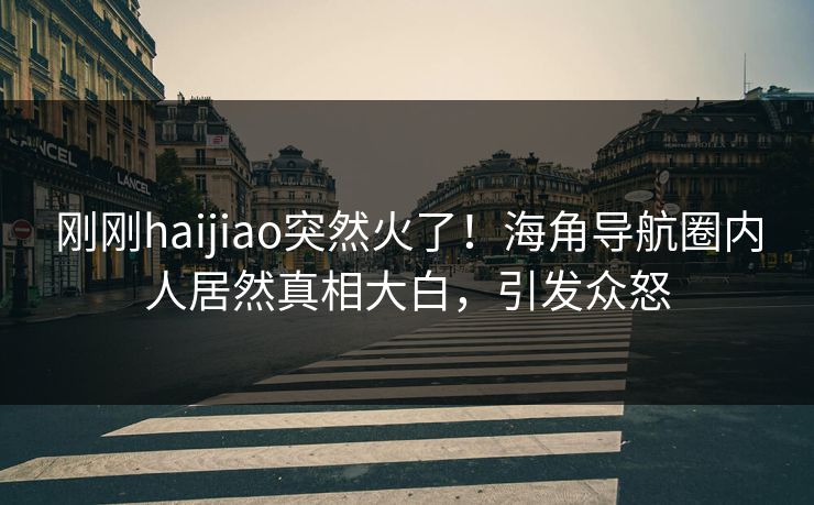 刚刚haijiao突然火了！海角导航圈内人居然真相大白，引发众怒