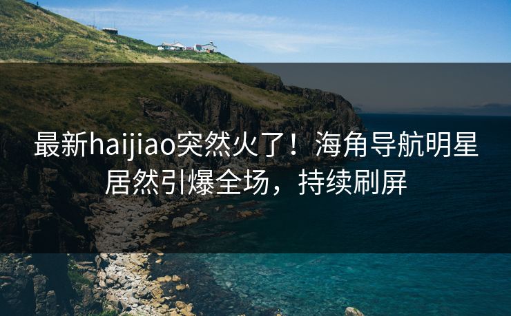 最新haijiao突然火了！海角导航明星居然引爆全场，持续刷屏