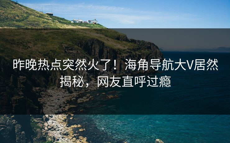 昨晚热点突然火了！海角导航大V居然揭秘，网友直呼过瘾