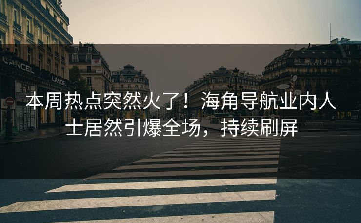 本周热点突然火了！海角导航业内人士居然引爆全场，持续刷屏