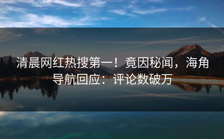 清晨网红热搜第一！竟因秘闻，海角导航回应：评论数破万