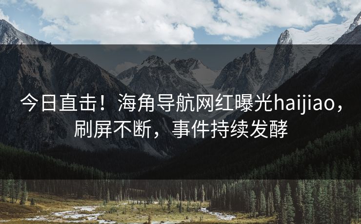 今日直击！海角导航网红曝光haijiao，刷屏不断，事件持续发酵