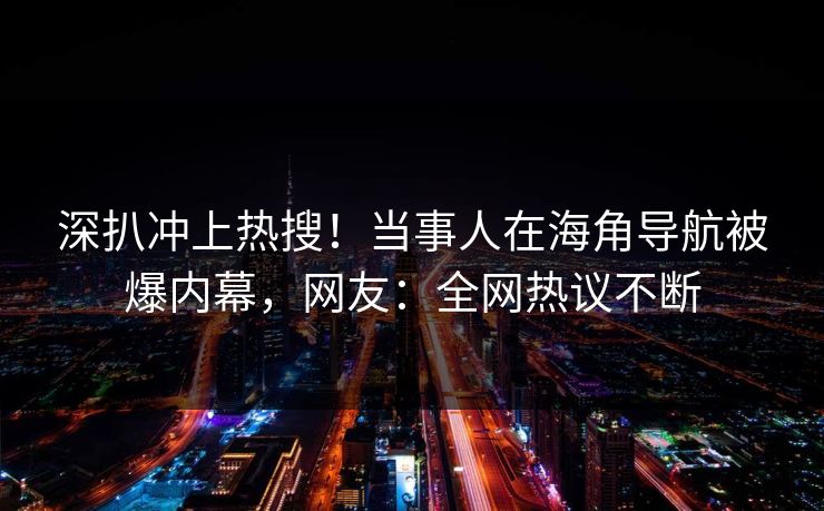 深扒冲上热搜！当事人在海角导航被爆内幕，网友：全网热议不断