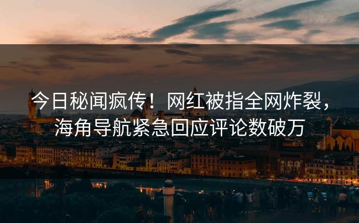 今日秘闻疯传！网红被指全网炸裂，海角导航紧急回应评论数破万