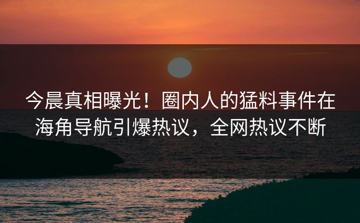 今晨真相曝光！圈内人的猛料事件在海角导航引爆热议，全网热议不断