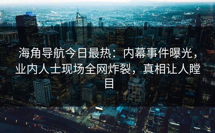 海角导航今日最热：内幕事件曝光，业内人士现场全网炸裂，真相让人瞠目