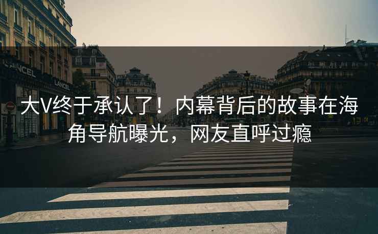 大V终于承认了！内幕背后的故事在海角导航曝光，网友直呼过瘾