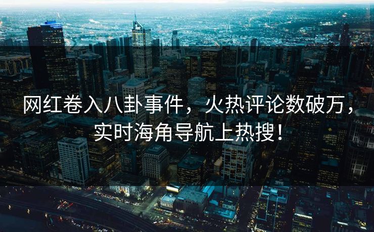 网红卷入八卦事件，火热评论数破万，实时海角导航上热搜！