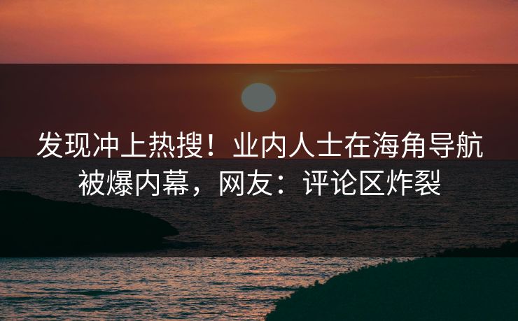 发现冲上热搜！业内人士在海角导航被爆内幕，网友：评论区炸裂