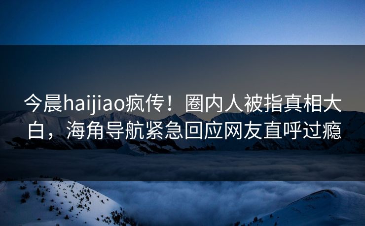 今晨haijiao疯传！圈内人被指真相大白，海角导航紧急回应网友直呼过瘾