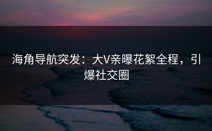 海角导航突发：大V亲曝花絮全程，引爆社交圈