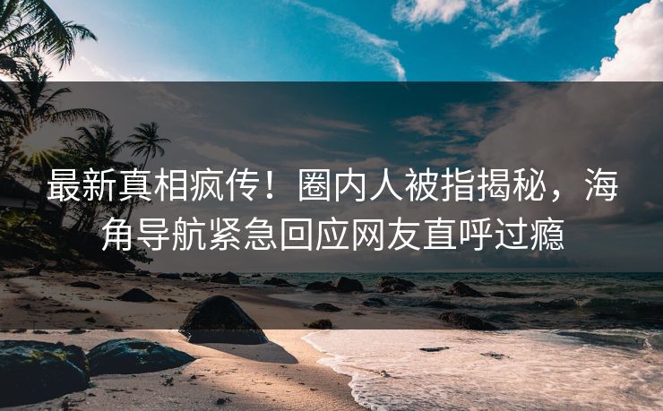 最新真相疯传！圈内人被指揭秘，海角导航紧急回应网友直呼过瘾