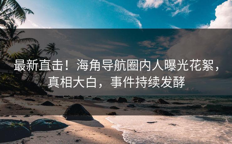 最新直击！海角导航圈内人曝光花絮，真相大白，事件持续发酵